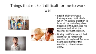 Things that make it difficult for me to work
well
• I don’t enjoy everyone
looking at me, particularly
when I’m asked a question in
front of the rest of my class.
Because of this, it makes me
not want to look at the
teacher during the lesson.
• During math’s lessons, I find
it difficult to remember
numbers in my head. Because
I cannot remember the
numbers, this makes me
angry.
 