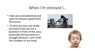When I’m stressed I…
• I feel very overwhelmed and
want to remove myself from
the lesson.
• I'll shut my eyes and shake
my head if you ask me a
question in front of the class,
especially during maths as I
struggle because I can't hold
the numbers in my head.
 