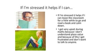 If I’m stressed it helps if I can…
• If I'm stressed it helps if I
can leave the classroom
for a little while to go and
read a book and calm
down.
• I get very upset during
maths because I don't
understand place value
and because of this I get
frustrated and don't want
to talk to anyone.
 