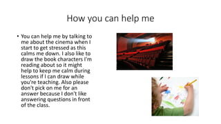 How you can help me
• You can help me by talking to
me about the cinema when I
start to get stressed as this
calms me down. I also like to
draw the book characters I'm
reading about so it might
help to keep me calm during
lessons if I can draw while
you're teaching. Also please
don't pick on me for an
answer because I don't like
answering questions in front
of the class.
 