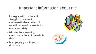 Important information about me
• I struggle with maths and
struggle to carry out
mathematical operations. I
sometimes need time outs to
calm my anxiety.
• I do not like answering
questions in front of the whole
class.
• I can get very shy in social
situations.
 
