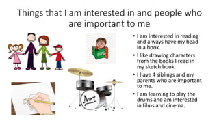 Things that I am interested in and people who
are important to me
• I am interested in reading
and always have my head
in a book.
• I like drawing characters
from the books I read in
my sketch book.
• I have 4 siblings and my
parents who are important
to me.
• I am learning to play the
drums and am interested
in films and cinema.
 