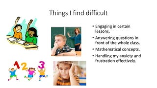 Things I find difficult
• Engaging in certain
lessons.
• Answering questions in
front of the whole class.
• Mathematical concepts.
• Handling my anxiety and
frustration effectively.
 