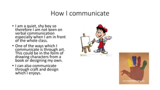How I communicate
• I am a quiet, shy boy so
therefore I am not keen on
verbal communication
especially when I am in front
of the whole class.
• One of the ways which I
communicate is through art.
This could be in the form of
drawing characters from a
book or designing my own.
• I can also communicate
through craft and design
which I enjoys.
 