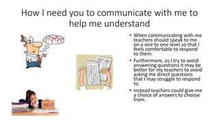 How I need you to communicate with me to
help me understand
• When communicating with me
teachers should speak to me
on a one to one level so that I
feels comfortable to respond
to them.
• Furthermore, as I try to avoid
answering questions it may be
better for my teachers to avoid
asking me direct questions
that I may struggle to respond
to.
• Instead teachers could give me
a choice of answers to choose
from.
 