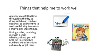 Things that help me to work well
• Allowing me allotted time
throughout the day to
draw, sketch and read my
book will be an incentive to
work well during lessons as
I enjoy doing these things.
• During math’s, providing
me with a small
whiteboard and pen will
help me to remember
numbers and calculations
as I usually forget them.
 