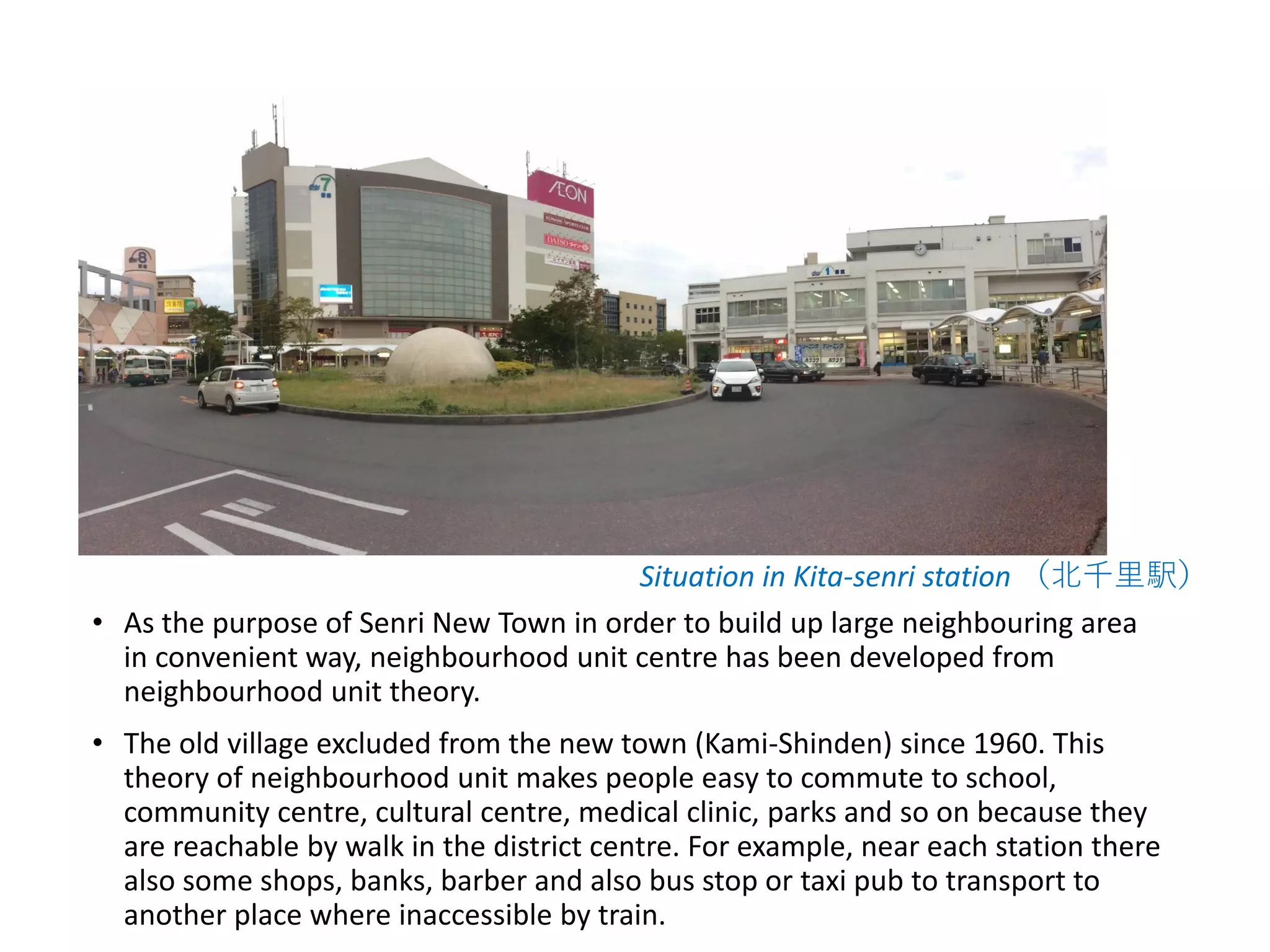• As the purpose of Senri New Town in order to build up large neighbouring area
in convenient way, neighbourhood unit centre has been developed from
neighbourhood unit theory.
• The old village excluded from the new town (Kami-Shinden) since 1960. This
theory of neighbourhood unit makes people easy to commute to school,
community centre, cultural centre, medical clinic, parks and so on because they
are reachable by walk in the district centre. For example, near each station there
also some shops, banks, barber and also bus stop or taxi pub to transport to
another place where inaccessible by train.
Situation in Kita-senri station （北千里駅）
 