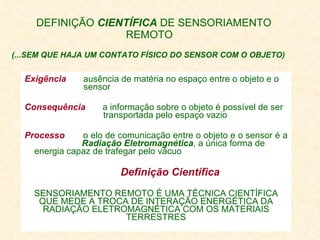 DEFINIÇÃO  CIENTÍFICA  DE SENSORIAMENTO REMOTO (...SEM QUE HAJA UM CONTATO FÍSICO DO SENSOR COM O OBJETO)   Exigência   ausência de matéria no espaço entre o objeto e o    sensor Consequência   a informação sobre o objeto é possível de ser    transportada pelo espaço vazio  Processo   o elo de comunicação entre o objeto e o sensor é a    Radiação Eletromagnética , a única forma de  energia capaz de trafegar pelo vácuo Definição Científica   SENSORIAMENTO REMOTO É UMA TÉCNICA CIENTÍFICA QUE MEDE A TROCA DE INTERAÇÃO ENERGÉTICA DA RADIAÇÃO ELETROMAGNÉTICA COM OS MATERIAIS TERRESTRES 