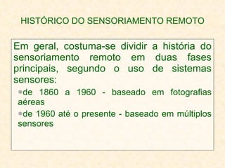 HISTÓRICO DO SENSORIAMENTO REMOTO Em geral, costuma-se dividir a história do sensoriamento remoto em duas fases principais, segundo o uso de sistemas sensores: de 1860 a 1960 - baseado em fotografias aéreas de 1960 até o presente - baseado em múltiplos sensores 