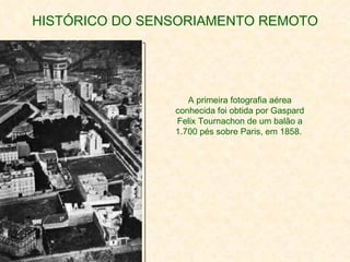HISTÓRICO DO SENSORIAMENTO REMOTO A primeira fotografia aérea conhecida foi obtida por Gaspard Felix Tournachon de um balão a 1.700 pés sobre Paris, em 1858.   