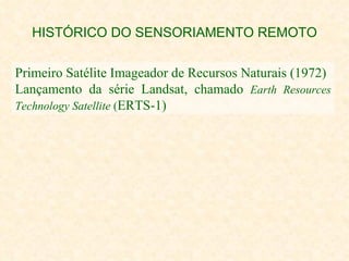 HISTÓRICO DO SENSORIAMENTO REMOTO Primeiro Satélite Imageador de Recursos Naturais (1972) Lançamento da série Landsat, chamado  Earth Resources Technology Satellite  ( ERTS-1) 