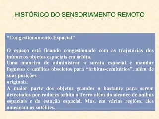 HISTÓRICO DO SENSORIAMENTO REMOTO “ Congestionamento Espacial” O espaço está ficando congestionado com as trajetórias dos inúmeros objetos espaciais em órbita. Uma maneira de administrar a sucata espacial é mandar foguetes e satélites obsoletos para “órbitas-cemitérios”, além de suas posições originais. A maior parte dos objetos grandes o bastante para serem detectados por radares orbita a Terra além do alcance de ônibus espaciais e da estação espacial. Mas, em várias regiões, eles ameaçam os satélites. 
