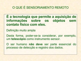 O QUE É SENSORIAMENTO REMOTO É a tecnologia que permite a aquisição de informações sobre os objetos sem contato físico com eles.  Definição muito ampla Desta forma, poder-se-ia considerar, por exemplo, um  telescópio  como instrumento sensor. O ser humano  não deve  ser parte essencial do processo de detecção e registro dos dados. 