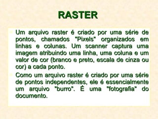 RASTER   Um arquivo raster é criado por uma série de pontos, chamados "Pixels" organizados em linhas e colunas. Um scanner captura uma imagem atribuindo uma linha, uma coluna e um valor de cor (branco e preto, escala de cinza ou cor) a cada ponto.  Como um arquivo raster é criado por uma série de pontos independentes, ele é essencialmente um arquivo "burro". É uma "fotografia" do documento.  