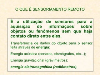 O QUE É SENSORIAMENTO REMOTO É a utilização de sensores para a aquisição de informações sobre objetos ou fenômenos sem que haja contato direto entre eles. Transferência de dados do objeto para o sensor feita através de  energia : Energia acústica (sonares, sismógrafos, etc...); Energia gravitacional (gravímetros); energia eletromagnética (radiômetros). 