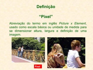 Definição “Pixel” Abreviação do termo em inglês  Picture x Element , usado como escala básica ou unidade de medida para se dimensionar altura, largura e definição de uma imagem.  Pixel 