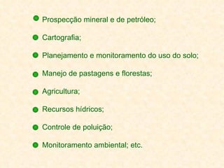Prospecção mineral e de petróleo; Cartografia; Planejamento e monitoramento do uso do solo; Manejo de pastagens e florestas; Agricultura; Recursos hídricos; Controle de poluição; Monitoramento ambiental; etc. 