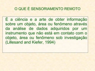 O QUE É SENSORIAMENTO REMOTO É a ciência e a arte de obter informação sobre um objeto, área ou fenômeno através da análise de dados adquiridos por um instrumento que não está em contato com o objeto, área ou fenômeno sob investigação (Lillesand and Kiefer, 1994) 