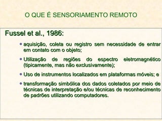 O QUE É SENSORIAMENTO REMOTO Fussel et al., 1986: aquisição, coleta ou registro sem necessidade de entrar em contato com o objeto; Utilização de regiões do espectro eletromagnético (tipicamente, mas não exclusivamente); Uso de instrumentos localizados em plataformas móveis; e transformação simbólica dos dados coletados por meio de técnicas de interpretação e/ou técnicas de reconhecimento de padrões utilizando computadores. 