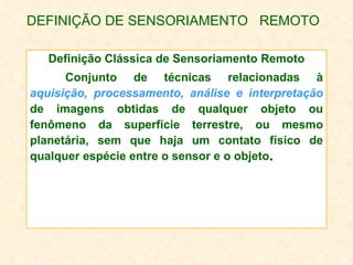 DEFINIÇÃO DE SENSORIAMENTO  REMOTO Definição Clássica de Sensoriamento Remoto Conjunto de técnicas relacionadas à  aquisição, processamento, análise e interpretação   de imagens obtidas de qualquer objeto ou fenômeno da superfície terrestre, ou mesmo planetária, sem que haja um contato físico de qualquer espécie entre o sensor e o objeto .  