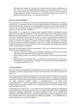 François Delivré – Février 2015 pour coach’abondance 2
philosophie des lumières etc. Mais bien d’autres personnes sont devenues indifférentes au
sens : « Dieu est mort, les grandes finalités ont disparu, et tout le monde s'en fout ». Seule la
sphère privée semble sortir victorieuse de ce raz-de-marée : veiller à sa santé, préserver sa
situation matérielle, attendre les vacances etc. Le monde du coaching, de ce point de vue,
représente un îlot de résistance : on y cherche encore le sens.
Qu'est-ce que la philosophie ?
De façon globale et en utilisant un terme qui nous est familier, une philosophie est un ensemble de
croyances qui, si on les adopte, forment un certain cadre de référence. Un platonicien, par exemple,
croit au monde des idées. Un kantien croit à l’impossibilité de se prononcer sur l’existence de Dieu. Un
cartésien croit à la méthode du doute systématique et un adepte de Hume croit… que tout est
croyance, y compris les vérités scientifiques.
Mais attention ! Il ne s’agit pas de n'importe quelles croyances! D’abord, la philosophie tente de
répondre qu’à des questions communes à toute l’humanité et non à telle ou telle personne (c’est la
différence avec la psychologie). Ensuite, seul est retenu ce qui a été soumis au crible de deux tamis :
d'une part la confrontation avec le réel, d'autre part la « raison ». Les raisonnements simplistes sont
donc exclus, de même que les présupposés » qui feraient fi de la réalité physique. Comme pour les
sciences, le maître-mot est rigueur et l’ennemi est la pensée magique. Par exemple, on n’établira
qu’avec des pincettes une thèse philosophique fondée sur le principe d’incertitude de Heisenberg
(valable uniquement pour l’infiniment petit), ou encore « l’effet papillon » dont l’application à grande
échelle est statistiquement contestable.
Quels sont les sujets auxquels s’intéresse la philosophie ? Kant, dans la Critique de la raison pure, a
résumé les trois questions essentielles :
 Que puis-je connaître ? En coaching, cela se traduit par l’étude de la réalité, la nôtre et celle du
client avec (par exemple) l’utilisation de la grille des méconnaissances.
 Qu'est-il permis d'espérer ? En coaching, de façon prosaïque, c’est la question des objectifs et
enjeux.
 Que dois-je faire ? En coaching, cela va se traduire par la façon d’exercer le métier et la
déontologie. Par exemple certains « sauvetages » sont-ils pertinents (question philosophique :
« suis-je responsable d’autrui ? »)
« Faire de la philo » ?
Portons maintenant un regard global sur la philosophie en examinant les deux grandes façons de « faire
de la philo » qui existent depuis l’origine de notre culture occidentale, c’est à dire la Grèce du 5ème
siècle av J.C.
Dans l'antiquité, un philosophe n'était pas seulement un homme qui tentait d’utiliser sa raison le plus
correctement possible, c’était surtout quelqu'un qui cherchait à mettre en cohérence sa propre vie
avec la façon dont il concevait l'existence humaine. Marc Aurèle utilisait la philosophie pour bien faire
son métier d’empereur. Diogène mendiait « philosophiquement » et Cratès faisait
« philosophiquement » l’amour en public avec sa femme. Socrate, par respect pour les lois et pour
demeurer fidèle à ce qu’il avait enseigné, mourut « philosophiquement » en buvant la ciguë alors qu’il
avait la possibilité de s’enfuir.
Le philosophe Pierre Hadot écrivait : « Il y a toujours eu deux conceptions opposées de la philosophie,
l'une mettant l'accent sur le pôle du discours, l'autre sur le pôle du choix de vie. Dans l'antiquité déjà
sophistes et philosophes s'affrontaient. Les premiers cherchaient à briller par les subtilités de la
dialectique ou de la magie des mots, les seconds demandaient à leurs disciples un engagement concret
dans un certain mode de vie. Cette situation s'est finalement perpétuée … avec la prédominance, à
certaines époques, de l'une ou l’autre tendance. »
 