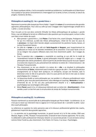 François Delivré – Février 2015 pour coach’abondance 3
Or, depuis quelques siècles, c’est la conception mentale qui prédomine. Le philosophe est d’abord pour
nous quelqu'un qui pense correctement en s'interrogeant sur la vérité, la mort, la morale, la nature du
progrès, l'existence de Dieu...
Philosophie et coaching (1) : les « grands frères »
Reprenons le premier pôle évoqué par Pierre Hadot : l'appel à la raison et la connaissance des grandes
approches philosophiques. Pour celui ou celle qui veut s'engager dans l’apprentissage complet de la
« philo », la voie est ardue.
Pour ma part, je me suis donc contenté d’étudier les thèses philosophiques de quelques « grands
frères » qui ont déblayé le terrain en réfléchissant à des questions qui me préoccupent, surtout si elles
sont liées à mon métier de coach.
 Mon premier « grand frère », c'est Platon. C'est facile à lire, vivant (Gorgias, Protagoras etc.)
Ce qui m’a intéressé, au-delà des thèses philosophiques, c'était de lire avec les yeux du
« processus » la façon dont Socrate adopte successivement les positions hautes, basses, et
surtout faussement basses.
 Du côté du « temps », je suis allé voir Saint-Augustin et Bergson, avec respectivement les
confessions et l'essai sur les données immédiates de la conscience. C'est assez facile à lire et
j'ai pu intégrer mes propres réflexions dans mon livre récemment publié : les 4 visages du
temps.
 Pour la question des « croyances », essentielle en coaching, je suis allé lire le traité de
l’entendement humain de Hume, le grand philosophe empiriste anglais qui a « ravagé » la
philosophie des siècles précédents. Cela m'a permis de prendre beaucoup de recul par rapport
à la notion de croyance et, plus précisément de relativiser la notion de « méconnaissance » de
l’Analyse Transactionnelle.
 Plus récemment, je me suis attaché à la notion de « rôle » en étudiant la philosophie
existentialiste de Sartre, notamment avec le texte du « garçon de café ». J’en ai tiré de précieux
enseignements sur la façon dont quelqu'un, en entreprise, occupe une fonction, avec la
distinction entre le rôle et la personne. Cela m'a aussi permis de faire le lien avec la notion
psychologique de « masque ».
 J'ai beaucoup étudié un autre philosophe qui, me semble-t-il, influence profondément notre
société et, pour nous plus particulièrement, notre idéologie en coaching : Nietzsche et la quête
d'intensité de vie. Je me suis plus particulièrement attaché à la « toute-puissance »
psychologique qui accompagne cette quête.
 Blaise Pascal, quant à lui, m’a beaucoup intéressé avec sa notion de « divertissement ». Il me
semble y avoir un lien fort avec la structuration du temps de l'analyse transactionnelle.
Philosophie et coaching (2) : la cohérence
Passons maintenant au second pôle de la philosophie évoquée par Pierre Hadot : la cohérence. Là, ce
n'est pas la raison qui intervient mais la sagesse et il n'est pas besoin de « connaître la philo » pour
être coach-philosophe.
La cohérence en question lie notre personne avec et le discours professionnel général des coachs,
globalement inspiré de deux grandes approches.
1 – La première est la psychologie humaniste, ce grand courant né à la fin des années 1950 avec
Maslow, Rogers, la PNL, l’Analyse Transactionnelle, la Gestalt et bien d’autres approches. Par la suite,
il a débordé le cadre professionnel initial pour devenir un courant de pensée. Il a ses écrivains connus
comme Victor Frankl ou, plus récemment, Yrvin Yalom. En France, il sa revue : Psychologies.
 