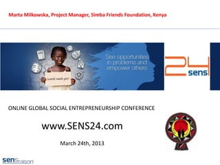 Marta Milkowska, Project Manager, Simba Friends Foundation, Kenya




ONLINE GLOBAL SOCIAL ENTREPRENEURSHIP CONFERENCE


             www.SENS24.com
                     March 24th, 2013
 