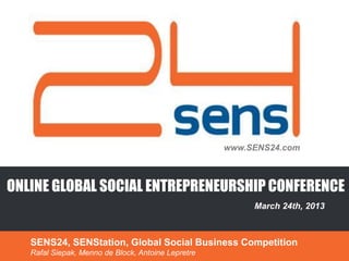 www.SENS24.com



ONLINE GLOBAL SOCIAL ENTREPRENEURSHIP CONFERENCE
                                                         March 24th, 2013



   SENS24, SENStation, Global Social Business Competition
   Rafal Siepak, Menno de Block, Antoine Lepretre
 