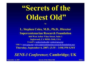 “Secrets of the
                      Oldest Old”
                                             by


                    L. Stephen Coles, M.D., Ph.D., Director
                    Supercentenarian Research Foundation
                          664 West Arbor Vitae Street, Suite 1
                            Inglewood, CA 90301-3160; USA
                      E-mail’s: scoles@ucla.edu; scoles@grg.org;
           URL’s: www.grg.org; www.supercentenarian-research-foundation.org;
           Thursday, September 6, 2007; [3:35 – 3:50] PM GMT

          SENS-3 Conference; Cambridge; UK
September 6, 2007                   Secrets of the Oldest Old                  Slide 1.
