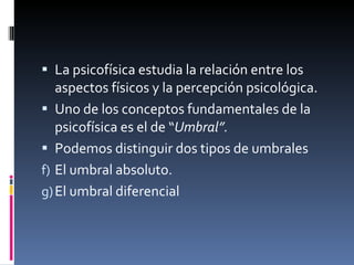 La psicofísica estudia la relación entre los aspectos físicos y la percepción psicológica.  Uno de los conceptos fundamentales de la psicofísica es el de “ Umbral”. Podemos distinguir dos tipos de umbrales El umbral absoluto. El umbral diferencial  
