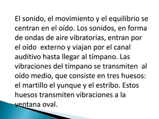 El sonido, el movimiento y el equilibrio se
centran en el oído. Los sonidos, en forma
de ondas de aire vibratorias, entran por
el oído externo y viajan por el canal
auditivo hasta llegar al tímpano. Las
vibraciones del tímpano se transmiten al
oído medio, que consiste en tres huesos:
el martillo el yunque y el estribo. Estos
huesos transmiten vibraciones a la
ventana oval.
 