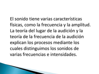 El sonido tiene varias características
físicas, como la frecuencia y la amplitud.
La teoría del lugar de la audición y la
teoría de la frecuencia de la audición
explican los procesos mediante los
cuales distinguimos los sonidos de
varias frecuencias e intensidades.
 