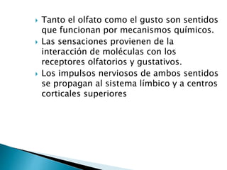  Tanto el olfato como el gusto son sentidos
que funcionan por mecanismos químicos.
 Las sensaciones provienen de la
interacción de moléculas con los
receptores olfatorios y gustativos.
 Los impulsos nerviosos de ambos sentidos
se propagan al sistema límbico y a centros
corticales superiores
 