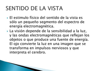  El estimulo físico del sentido de la vista es
sólo un pequeño segmento del espectro de
energía electromagnética.
 La visión depende de la sensibilidad a la luz,
y las ondas electromagnéticas que reflejan los
objetos o que produce una fuente de energía.
El ojo convierte la luz en una imagen que se
transforma en impulsos nerviosos y que
interpreta el cerebro.
 