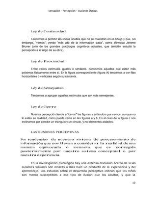Sensaciòn – Percepciòn – Ilusiones Òpticas
10
Ley de Continuidad
Tendemos a percibir las líneas ocultas que no se muestran en el dibujo y que, sin
embargo, "vemos", yendo "más allá de la información dada", como afirmaba Jerome
Bruner (uno de los grandes psicólogos cognitivos actuales, que también estudió la
percepción a lo largo de su obra).
Ley de Proximidad
Entre varios estímulos iguales o similares, percibimos aquellos que están más
próximos físicamente entre sí. En la figura correspondiente (figura A) tendemos a ver filas
horizontales o verticales según su cercanía.
Ley de Semejanza
Tendemos a agrupar aquellos estímulos que son más semejantes.
Ley de Cierre
Nuestra percepción tiende a "cerrar" las figuras y estímulos que vemos, aunque no
lo estén en realidad, como puede verse en las figuras a y b. En el caso de la figura c nos
inclinamos por percibir un triángulo y un círculo, y no elementos aislados.
LAS ILUSIONES PERCEPTIVAS
Son tendencias de nuestro sistema de procesamiento de
información que nos llevan a considerar la realidad de una
manera equivocada o inexacta, que es corregida
posteriormente por nuestro sistema conceptual o por
nuestra experiencia.
En la investigación psicológica hay una extensa discusión acerca de si las
ilusiones visuales son innatas o más bien un producto de la experiencia y del
aprendizaje. Los estudios sobre el desarrollo perceptivo indican que los niños
son menos susceptibles a ese tipo de ilusión que los adultos, y que la
 