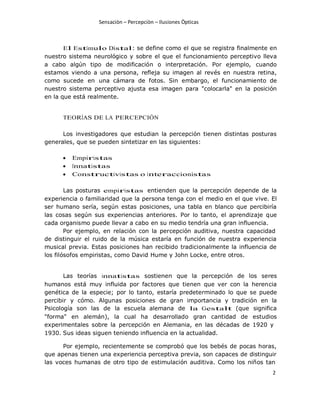 Sensaciòn – Percepciòn – Ilusiones Òpticas
2
El Estímulo Distal: se define como el que se registra finalmente en
nuestro sistema neurológico y sobre el que el funcionamiento perceptivo lleva
a cabo algún tipo de modificación o interpretación. Por ejemplo, cuando
estamos viendo a una persona, refleja su imagen al revés en nuestra retina,
como sucede en una cámara de fotos. Sin embargo, el funcionamiento de
nuestro sistema perceptivo ajusta esa imagen para "colocarla" en la posición
en la que está realmente.
TEORÍAS DE LA PERCEPCIÓN
Los investigadores que estudian la percepción tienen distintas posturas
generales, que se pueden sintetizar en las siguientes:
 Empiristas
 Innatistas
 Constructivistas o interaccionistas
Las posturas empiristas entienden que la percepción depende de la
experiencia o familiaridad que la persona tenga con el medio en el que vive. El
ser humano sería, según estas posiciones, una tabla en blanco que percibiría
las cosas según sus experiencias anteriores. Por lo tanto, el aprendizaje que
cada organismo puede llevar a cabo en su medio tendría una gran influencia.
Por ejemplo, en relación con la percepción auditiva, nuestra capacidad
de distinguir el ruido de la música estaría en función de nuestra experiencia
musical previa. Estas posiciones han recibido tradicionalmente la influencia de
los filósofos empiristas, como David Hume y John Locke, entre otros.
Las teorías innatistas sostienen que la percepción de los seres
humanos está muy influida por factores que tienen que ver con la herencia
genética de la especie; por lo tanto, estaría predeterminado lo que se puede
percibir y cómo. Algunas posiciones de gran importancia y tradición en la
Psicología son las de la escuela alemana de la Gestalt (que significa
"forma" en alemán), la cual ha desarrollado gran cantidad de estudios
experimentales sobre la percepción en Alemania, en las décadas de 1920 y
1930. Sus ideas siguen teniendo influencia en la actualidad.
Por ejemplo, recientemente se comprobó que los bebés de pocas horas,
que apenas tienen una experiencia perceptiva previa, son capaces de distinguir
las voces humanas de otro tipo de estimulación auditiva. Como los niños tan
 
