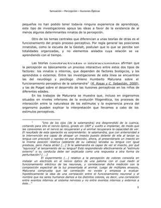 Sensaciòn – Percepciòn – Ilusiones Òpticas
3
pequeños no han podido tener todavía ninguna experiencia de aprendizaje,
este tipo de investigaciones apoya las ideas a favor de la existencia de al
menos algunos determinantes innatos de la percepción.
Otro de los temas centrales que diferencian a unas teorías de otras es el
funcionamiento del propio proceso perceptivo. Por regla general las posiciones
innatistas, como la escuela de la Gestalt, postulan que lo que se percibe son
totalidades organizadas, y no elementos aislados cuya relación se va
aprendiendo con el tiempo.
Las teorías constructivistas o interaccionistas afirman que
la percepción es básicamente un proceso interactivo entre estos dos tipos de
factores: los innatos o internos, que dependen de factores biológicos, y los
aprendidos o externos. Entre las investigaciones de esta línea se encuentran
las del neurólogo y psicólogo chileno Humberto Maturana sobre el
funcionamiento perceptivo de la salamandra1
(R. Rosas y C. Sebastián, 2000),
y las de Piaget sobre el desarrollo de las ilusiones perceptivas en los niños de
diferentes edades.
En los trabajos de Maturana se muestra que, incluso en organismos
situados en niveles inferiores de la evolución filogenética, los procesos de
interacción entre la naturaleza de los estímulos y la experiencia previa del
organismo pueden explicar la interpretación que llevamos a cabo de los
estímulos perceptivos.
1
"Uno de los ojos (de la salamandra) era desprendido de la cuenca,
cortando para ello el nervio óptico, girado en 180º y vuelto a implantar, de modo que
las conexiones en el nervio se recuperaran y el animal recuperara la capacidad de ver.
El resultado de esta operación es sorprendente: la salamandra, que con anterioridad a
la intervención era capaz de atrapar un insecto puesto delante de ella al lanzar su
lengua con precisión y rapidez en esa dirección, ahora, al presentársele un insecto en
la misma posición relativa (adelante de su cabeza) lanzaba su lengua con igual
presteza, pero ¡hacia atrás! [...] Si la salamandra es capaz de ver el insecto, por qué
"equivoca" el lanzamiento de su lengua? Está respondiendo efectivamente al "estímulo
externo" o su conducta debe ser explicada como una respuesta a otra forma de
perturbación? [ ...]
El experimento (...] relativo a la percepción de colores consistía en
instalar un electrodo en el nervio óptico de una paloma con el cual medir el
funcionamiento eléctrico de las neuronas, y correlacionar dicha medición con la
composición espectral de la luz presentada al animal. Luego de múltiples ensayos,
Maturana comprueba que tal correlación no existe y empieza a evaluar
hipotéticamente la idea de una correlación entre el funcionamiento neuronal y el
nombre que los seres humanos damos a los distintos colores, es decir, una correlación
entre eventos internos al sistema nervioso y no entre eventos internos y externos a
éste..."
 