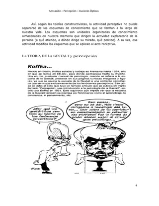 Sensaciòn – Percepciòn – Ilusiones Òpticas
4
Así, según las teorías constructivistas, la actividad perceptiva no puede
separarse de los esquemas de conocimiento que se forman a lo largo de
nuestra vida. Los esquemas son unidades organizadas de conocimiento
almacenadas en nuestra memoria que dirigen la actividad exploratoria de la
persona (a qué atiende, a dónde dirige su mirada, qué percibe). A su vez, esa
actividad modifica los esquemas que se aplican al acto receptivo.
La TEORÍA DE LA GESTALT y percepción
 