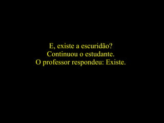 E, existe a escuridão?  Continuou o estudante.  O professor respondeu: Existe.  