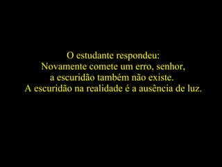 O estudante respondeu: Novamente comete um erro, senhor,  a escuridão também não existe.  A escuridão na realidade é a ausência de luz.   