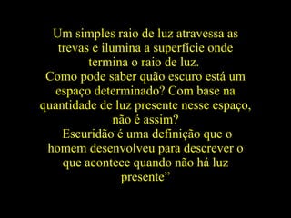 Um simples raio de luz atravessa as trevas e ilumina a superfície onde termina o raio de luz.   Como pode saber quão escuro está um espaço determinado? Com base na quantidade de luz presente nesse espaço, não é assim? Escuridão é uma definição que o homem desenvolveu para descrever o que acontece quando não há luz presente” 