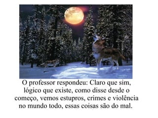 O professor respondeu: Claro que sim, lógico que existe, como disse desde o começo, vemos estupros, crimes e violência no mundo todo, essas coisas são do mal.  