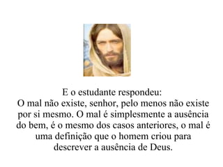 E o estudante respondeu:  O mal não existe, senhor, pelo menos não existe por si mesmo. O mal é simplesmente a ausência do bem, é o mesmo dos casos anteriores, o mal é uma definição que o homem criou para descrever a ausência de Deus. 
