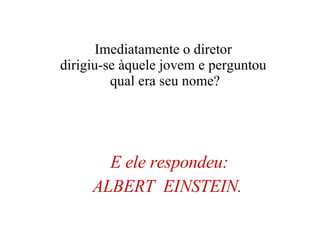 E ele respondeu: ALBERT  EINSTEIN.   Imediatamente o diretor  dirigiu-se àquele jovem e perguntou  qual era seu nome? 