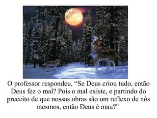 O professor respondeu, “Se Deus criou tudo, então Deus fez o mal? Pois o mal existe, e partindo do preceito de que nossas obras são um reflexo de nós mesmos, então Deus é mau?"  