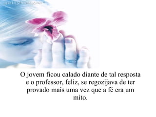 O jovem ficou calado diante de tal resposta e o professor, feliz, se regozijava de ter provado mais uma vez que a fé era um mito. 