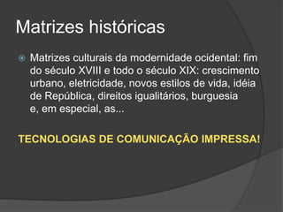 Matrizes históricas
   Matrizes culturais da modernidade ocidental: fim
    do século XVIII e todo o século XIX: crescimento
    urbano, eletricidade, novos estilos de vida, idéia
    de República, direitos igualitários, burguesia
    e, em especial, as...

TECNOLOGIAS DE COMUNICAÇÃO IMPRESSA!
 