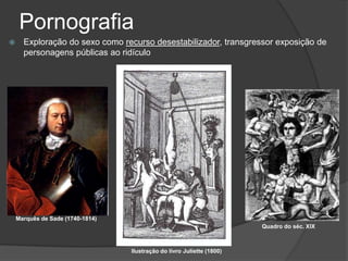 Pornografia
     Exploração do sexo como recurso desestabilizador, transgressor exposição de
      personagens públicas ao ridículo




    Marquês de Sade (1740-1814)
                                                                        Quadro do séc. XIX



                                  Ilustração do livro Juliette (1800)
 