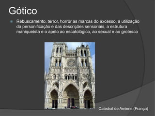 Gótico
   Rebuscamento, terror, horror as marcas do excesso, a utilização
    da personificação e das descrições sensoriais, a estrutura
    maniqueísta e o apelo ao escatológico, ao sexual e ao grotesco




                                              Catedral de Amiens (França)
 