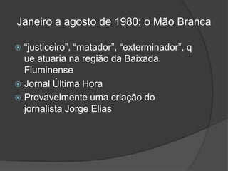 Janeiro a agosto de 1980: o Mão Branca

 “justiceiro”, “matador”, “exterminador”, q
  ue atuaria na região da Baixada
  Fluminense
 Jornal Última Hora
 Provavelmente uma criação do
  jornalista Jorge Elias
 